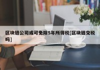 区块链公司或可免除5年所得税[区块链交税吗]