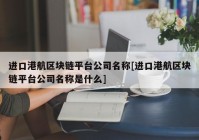 进口港航区块链平台公司名称[进口港航区块链平台公司名称是什么]